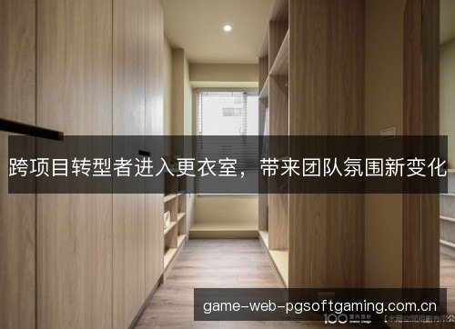 跨项目转型者进入更衣室,带来团队氛围新变化 跨项目转型者进入更衣室,带来团队氛围新变化
